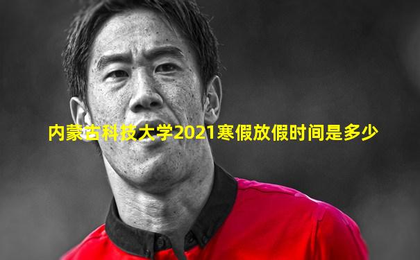 内蒙古科技大学2021寒假放假时间是多少