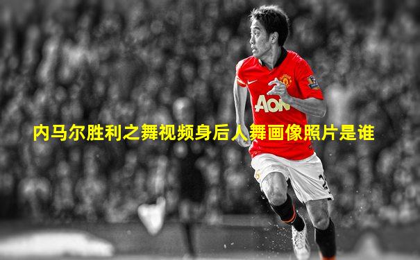内马尔胜利之舞视频身后人舞画像照片是谁