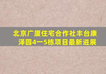 北京广厦住宅合作社丰台康泽园4一5栋项目最新进展