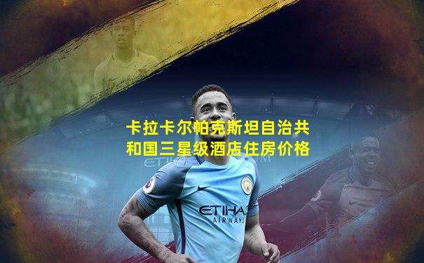 卡拉卡尔帕克斯坦自治共和国三星级酒店住房价格