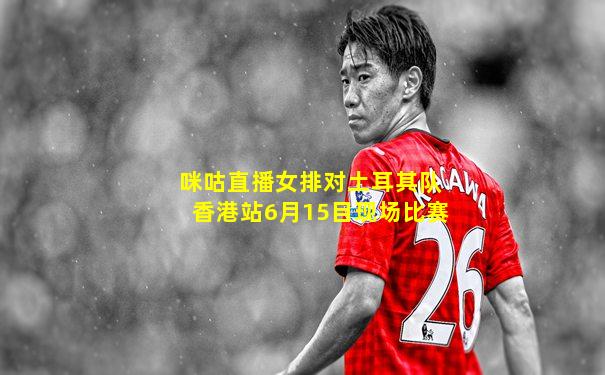 咪咕直播女排对土耳其队香港站6月15目现场比赛