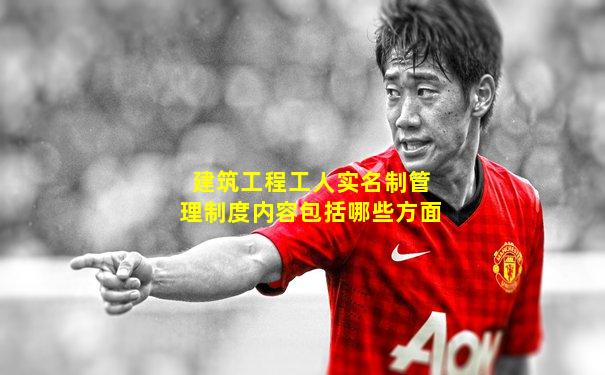 建筑工程工人实名制管理制度内容包括哪些方面