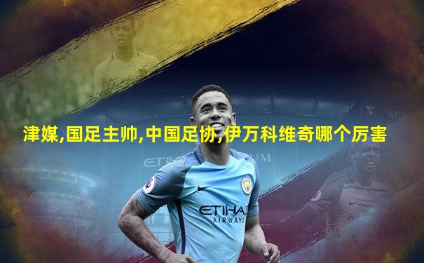 津媒,国足主帅,中国足协,伊万科维奇哪个厉害