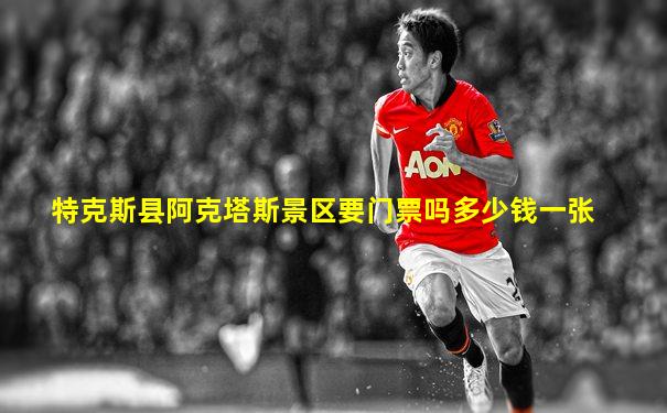 特克斯县阿克塔斯景区要门票吗多少钱一张