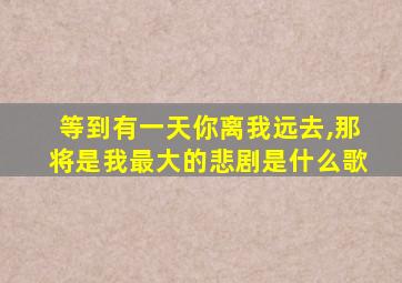 等到有一天你离我远去,那将是我最大的悲剧是什么歌