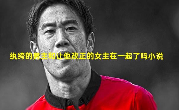 纨绔的男主和让他改正的女主在一起了吗小说