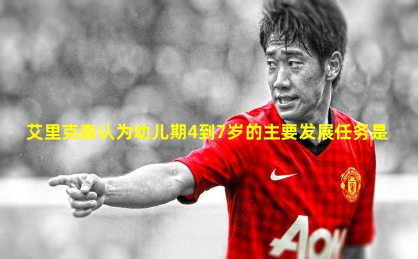艾里克森认为幼儿期4到7岁的主要发展任务是