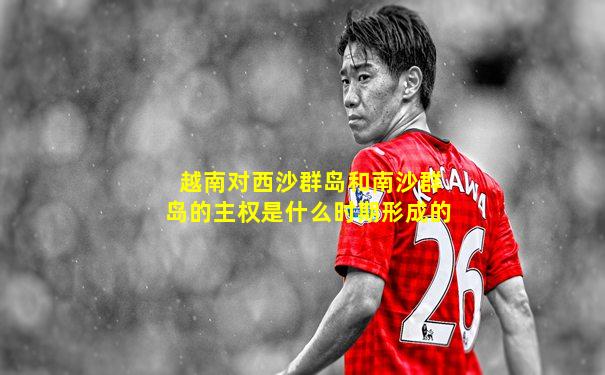 越南对西沙群岛和南沙群岛的主权是什么时期形成的