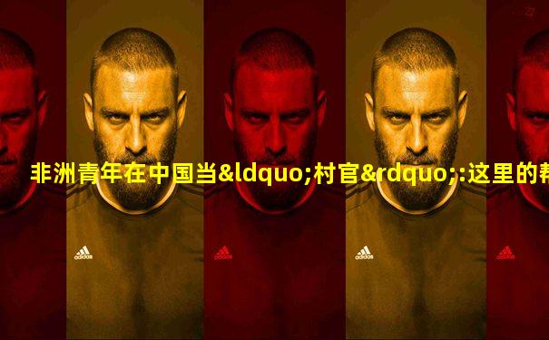 非洲青年在中国当“村官”:这里的帮扶很精准