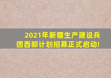 2021年新疆生产建设兵团西部计划招募正式启动!