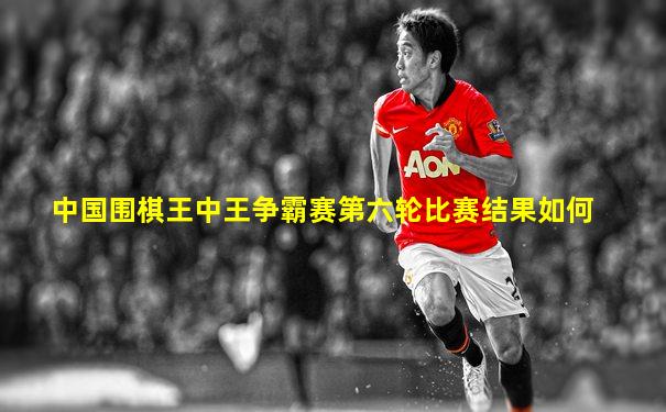 中国围棋王中王争霸赛第六轮比赛结果如何