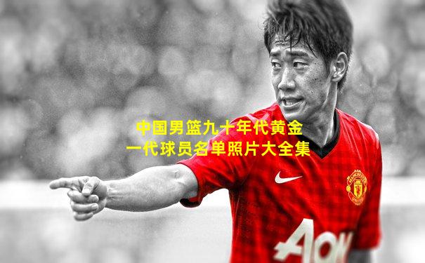 中国男篮九十年代黄金一代球员名单照片大全集