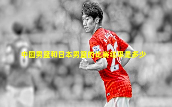 中国男篮和日本男篮的比赛结果是多少