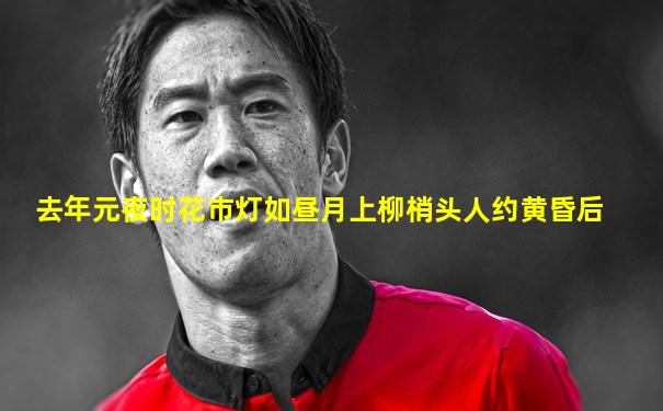 去年元夜时花市灯如昼月上柳梢头人约黄昏后