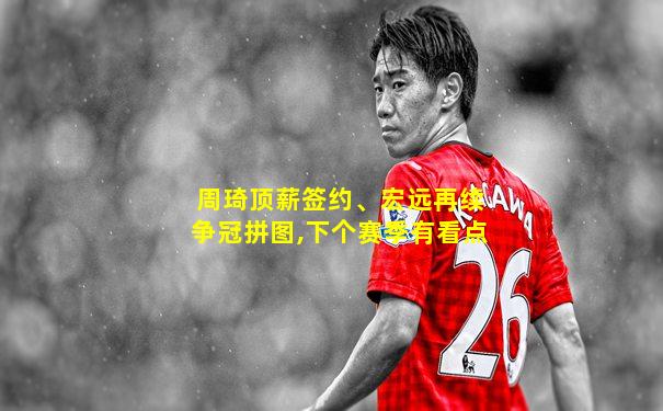周琦顶薪签约、宏远再续争冠拼图,下个赛季有看点