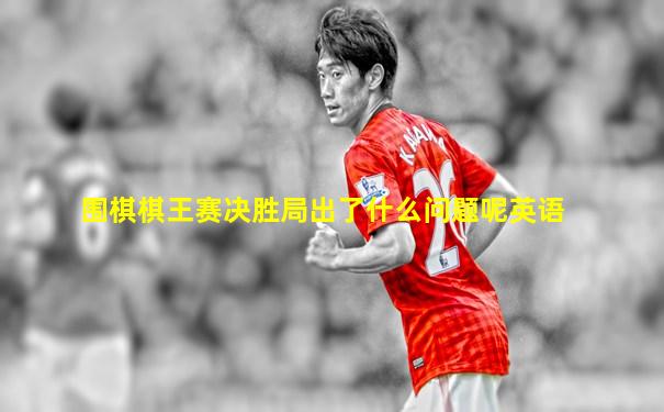围棋棋王赛决胜局出了什么问题呢英语