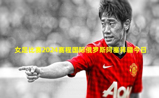 女足比赛2024赛程国际俄罗斯阿塞拜疆今日