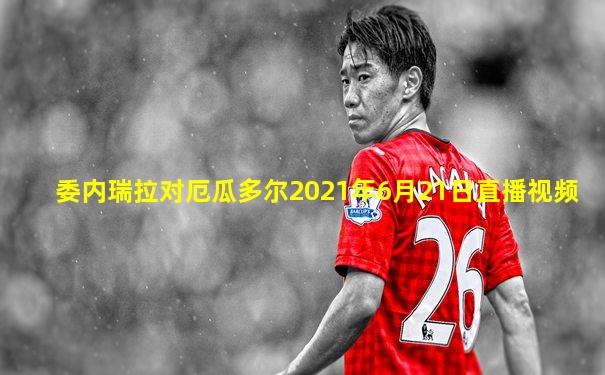 委内瑞拉对厄瓜多尔2021年6月21日直播视频