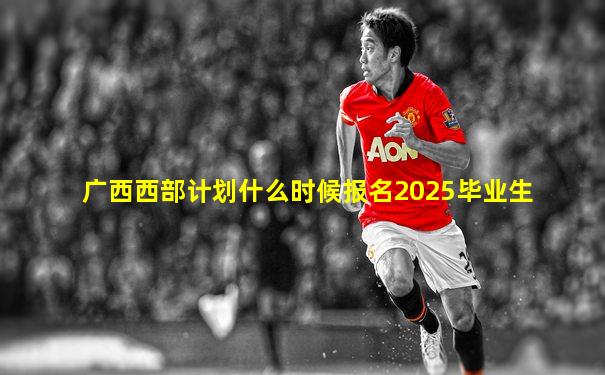 广西西部计划什么时候报名2025毕业生