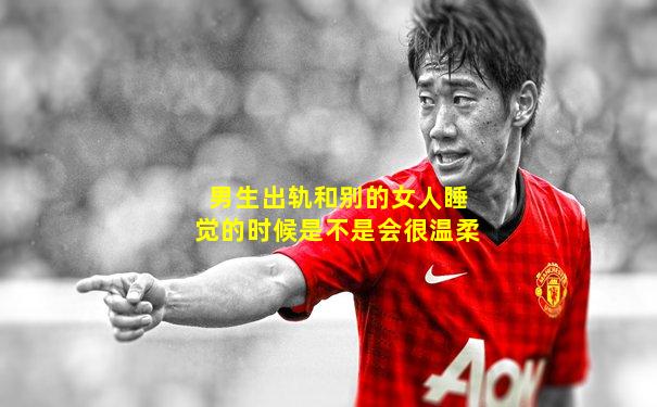 男生出轨和别的女人睡觉的时候是不是会很温柔