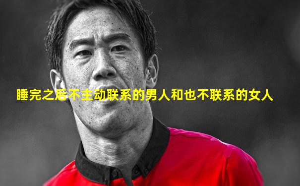 睡完之后不主动联系的男人和也不联系的女人