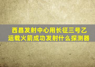 西昌发射中心用长征三号乙运载火箭成功发射什么探测器
