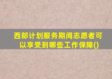 西部计划服务期间志愿者可以享受到哪些工作保障()