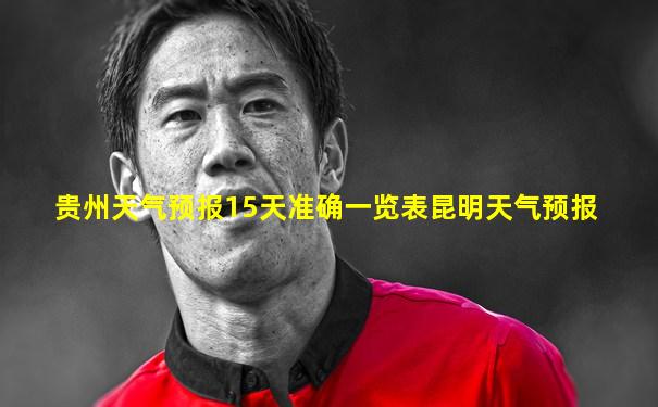 贵州天气预报15天准确一览表昆明天气预报