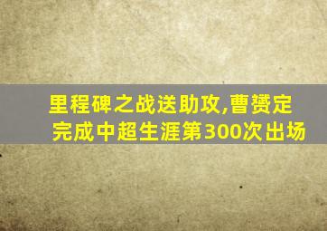 里程碑之战送助攻,曹赟定完成中超生涯第300次出场