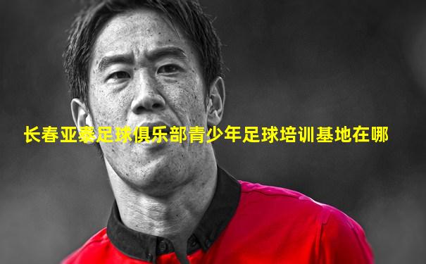 长春亚泰足球俱乐部青少年足球培训基地在哪