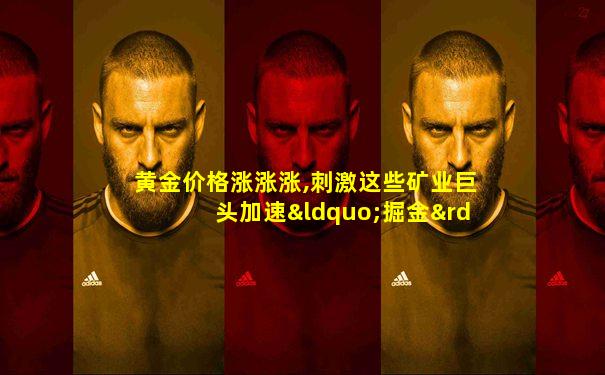 黄金价格涨涨涨,刺激这些矿业巨头加速“掘金”